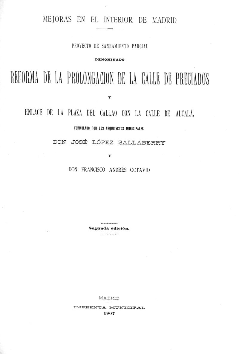 Mejoras en el Interior de Madrid : proyecto de saneamiento parcial denominado Reforma de la prolongacin de la calle de Preciados y enlace de la plaza de Callao con la calle de Alcal / formulado por los arquitectos municipales, Jos Lpez Salaberry y Francisco Andrs Octavio