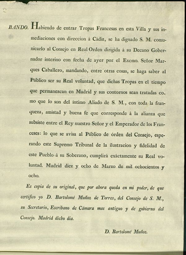 Habiendo de entrar las Tropas Francesas en esta Villa y sus inmediaciones con direccion  Cadiz, se ha dignado S.M. comunicarlo al Consejo en Real Orden dirigida  su Decano Gobernador interino con fecha de ayer por el... Marques Caballero, mandando, entre otras cosas, se haga saber al Pblico ser su Real voluntad, que dichas Tropas en el tiempo que permanezcan en Madrid y sus contornos sean tratadas como que lo son del ntimo Aliado de S.M., con toda... amistad y buena fe que corresponde  la alianza que subsiste entre el Rey... y el Emperador de los Franceses... Madrid diez y ocho de Marzo de mil ochocientos y ocho...