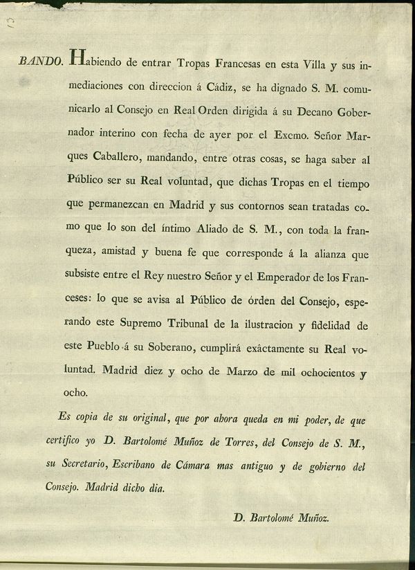 Habiendo de entrar las Tropas Francesas en esta Villa y sus inmediaciones con direccion  Cadiz, se ha dignado S.M. comunicarlo al Consejo en Real Orden dirigida  su Decano Gobernador interino con fecha de ayer por el... Marques Caballero, mandando, entre otras cosas, se haga saber al Pblico ser su Real voluntad, que dichas Tropas en el tiempo que permanezcan en Madrid y sus contornos sean tratadas como que lo son del ntimo Aliado de S.M., con toda... amistad y buena fe que corresponde  la alianza que subsiste entre el Rey... y el Emperador de los Franceses... Madrid diez y ocho de Marzo de mil ochocientos y ocho...