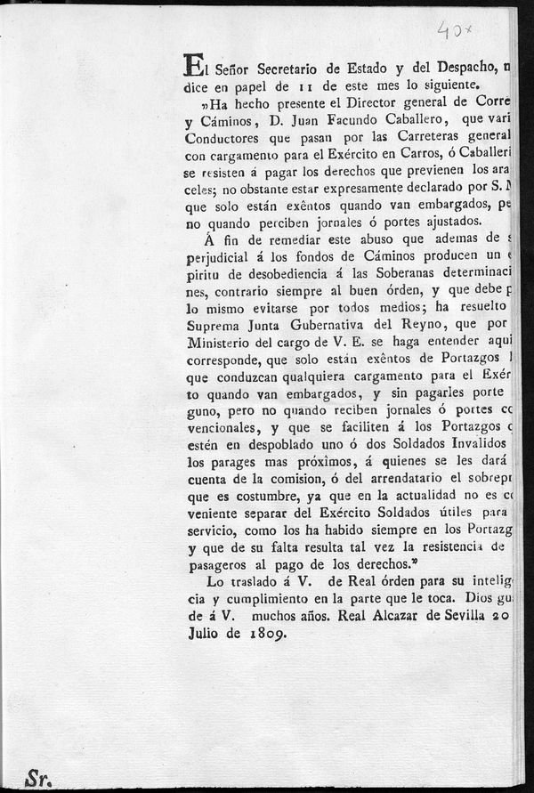 El Seor Secretario de Estado y del Despacho me dice en papel de 11 de este mes los siguiente, "ha hecho presente el Director general de Correos y Caminos, D. Juan Facundo Caballero, que varios Conductores que pasan por las Carreteras generales con cargamento para el Exercito en Carros o Caballerias se resisten  pagar los derechos que previenen los aranceles...a fin de remediar este abuso...ha resuelto la Suprema Junta Gubernativa del Reyno...que solo estn exentos de Portazgos los que conduzcan qualquiera cargamento para el exercito quando van embargados...pero no quando reciben jornales o portes convecionales...