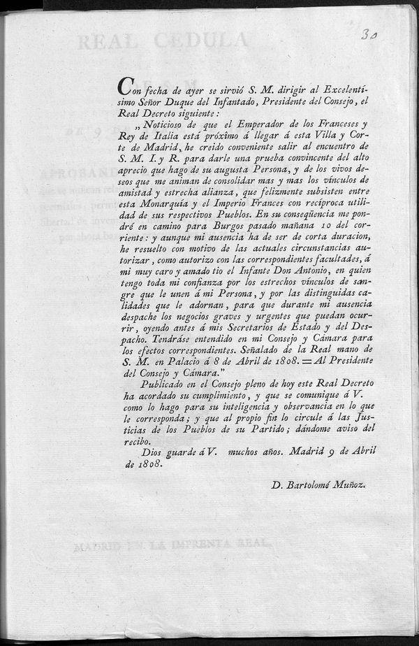 Con fecha de ayer se sirvi S.M. dirigir al Excmo. Seor Duque del Infantado, Presidente del Consejo, el Real Decreto siguiente: "Noticioso de que el Emperador de los Franceses y Rey de Italia est prxmo  llegar  esta Villa y Corte de Madrid, he creido conveniente salir al encuentro de S.M.I. y R. para darle una prueba convincente del alto aprecio que hago de su Augusta Persona, y de los vivos deseos que me animan de consolidar mas y mas los vnculos de amistad y estrecha alianza... entre esta Monarqua y el Imperio Francs... En consecuencia me pondr en camino para Burgos pasado maana 10 del corriente... Sealado de la Real mano de S.M. en Palacio  8 de Abril de 1808... Publicado en el Consejo pleno de hoy... Madrid 9 de Abril de 1808. = D. Bartolom Muoz...]