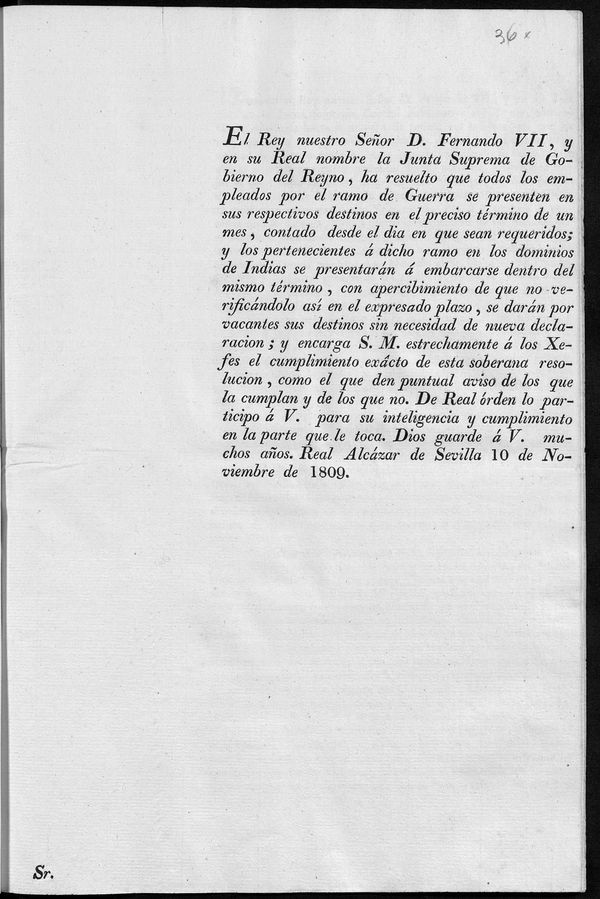 El Rey nuestro Seor D. Fernando VII, y en su Real nombre la Junta Suprema de Gobierno del Reyno, ha resuelto que todos los empleados por el ramo de Guerra se presenten en sus respectivos destinos, en el preciso trmino de un mes, contando desde el da en que sean requeridos ; y los pertenecientes a dicho ramo en los dominios de Indias se presentarn  embarcarse dentro del mismo trmino, con apercibimiento de que no verificndolo as en el expresado plazo, se darn por vacantes sus destinos...encarga S.M. estrechamente  los xefes el cumplimiento excto de esta soberana resolucion...De Real rden lo participo  V. para su inteligencia y cumplimiento...