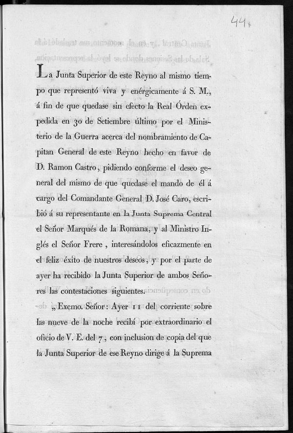 La Junta Superior de este Reyno al mismo tiempo que represent viva y enrgicamente  S.M.  fin de que quedase sin efecto la Real Orden expedida en 30 de setiembre ltimo por el Ministerio de la Guerra acerca del nombramiento de Capitn General de este Reyno hecho en favor de D. Ramn Castro, pidiendo conforme el deseo general del mismo que quedase el mando de l a cargo del Comandante General D. Jos Caro, escribi a su representante en la Junta Suprema Central el Seor Marqus de la Romana, y al Ministro Ingls Sr. Frere, interesandolos eficazmente en el feliz xito de nuestros deseos, y por el parte de ayer ha recibido la Junta Superior de ambos seores las contestaciones siguientes...