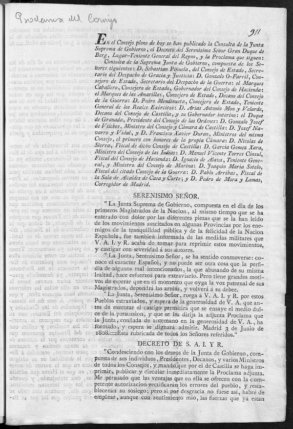 En el Consejo pleno de hoy se han publicado la Consulta de la Junta Suprema de Gobierno, el Decreto del Serensimo Seor Gran Duque de Berg ... y la proclama que siguen: Consulta de la Suprema Junta de Gobierno, compuesta de los seores siguientes ... SERENISIMO SEOR. . "La Junta Suprema de Gobierno ... se ha enterado con dolor ... de los movimientos suscitados en algunas Provincias por los enemigos de la tranquilidad pblica ... DECRETO DE S.A.I. Y R. "condescendiendo con los deseos de la Junta de Gobierno ... La Junta Suprema de Gobierno, compuesta en el dia de los Primeros Magistrados de la Nacion, os habla para desvanecer los errores que la malignidad y la ignorancia ... quedando la Espaa ... empobrecida por los vicios y desrdenes de su Gobierno ... Y para que no dudeis se que su intencion no es otra quela de desengaaros... os va a manifestar quales son las intenciones del nuevo Soberano que viene a gobernarnos... Madrid 3 de Junio de 1808 ...