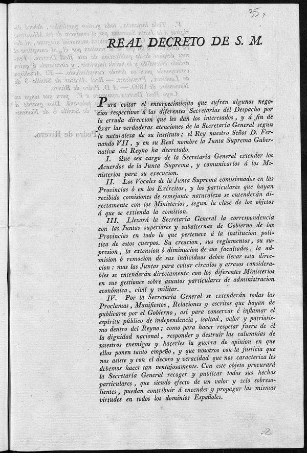 Real Decreto de S.M. Para evitar el entorpecimiento que sufren algunos negocios respectivos  las diferentes Secretaras del Despacho por la errada direccion que les dan los interesados, y  fin de fixar las verdaderas intenciones de la Secretara General segn la naturaleza se su instituto ; el Rey nuestro Seor D. Fernando VII, y en su Real nombre la Junta Suprema Gubernativa del Reyno ha decretado, I. Que sea cargo de la Secretara General extender los Acuerdos de la Junta Supreema, y comunicarlos  los Ministerios para su execucion...