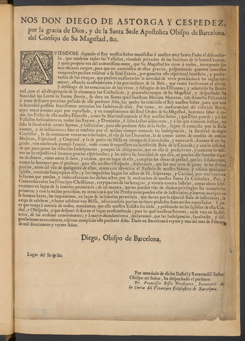 Nos Don Diego de Astorga y Cespedez, por la gracia de Dios, y de la Santa Sede Apostolica Obispo de Barcelona del Consejo de Su Magestad, &c.  en cumplimiento del Real Orden de su Magestad, hacemos saber  todos  y  los que vinieren  no solo la facultad de comer huevos, y lacticinios, para este presente Ao de la fecha, segun se concedia por la Bula comun, y de lacticinio; sino es tambin por el mismo tiempo concede las Indulgencias  todo como se expresaba en la referida Bula de la Cruzada  Y para que venga a noticia de todos, mandamos, que este nuestro Edicto sea ledo y publicado en las Iglesias  Dado en Barcelona  veinte y uno del mes de Febrero de mil setecientos y veinte Aos