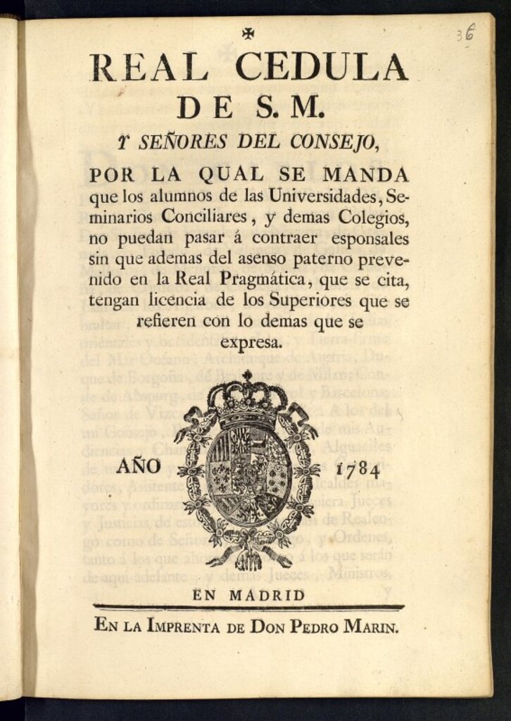 Miniatura de Real Cédula de S. M. y Señores del Consejo, por la qual se manda que los alumnos de las Universidades, Seminarios Conciliares, y demas Colegios, no puedan pasar á contraer esponsales sin que ademas de asenso paterno prevenido en la Real Pragmatica, que se cita, tengan licencia de los Superiores que se refieren con los demas que se expresa