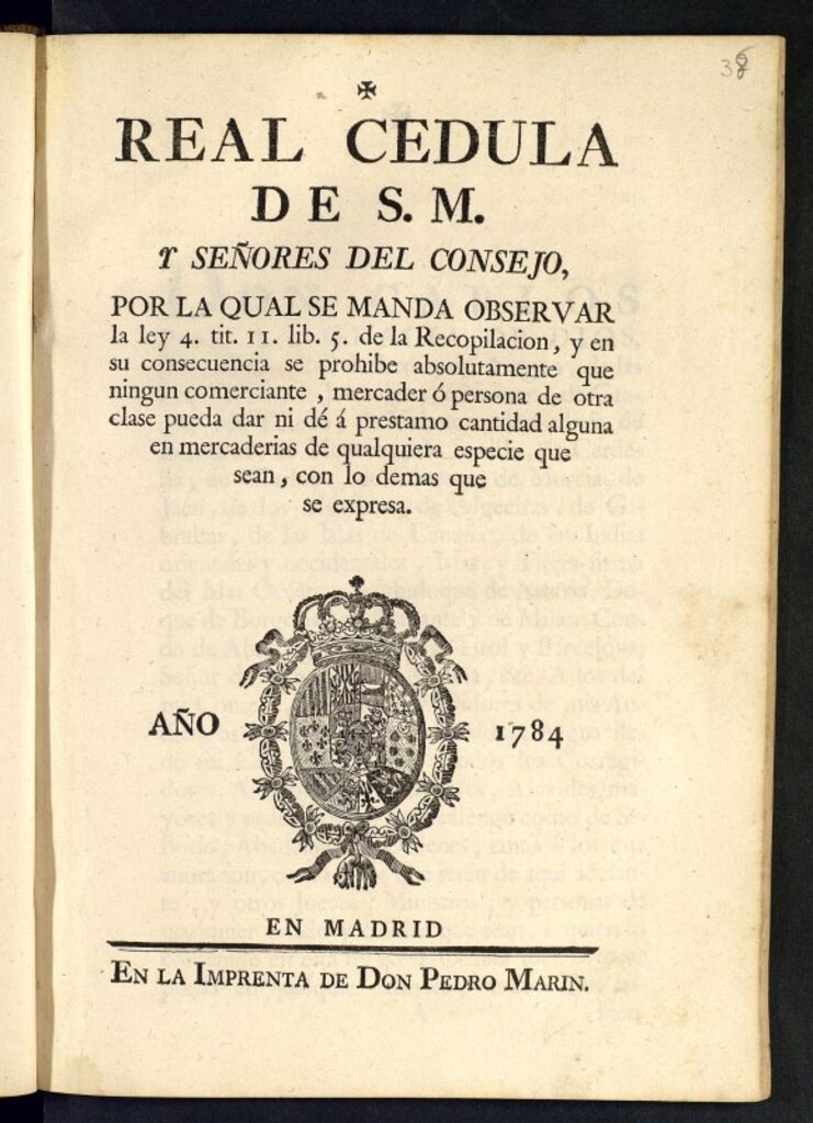 Miniatura de Real Cedula de S. M. y Señores del Consejo, por la qual se manda observar la ley 4. tit. II. lib. 5. de la Recopilacion, y en su consecuencia se prohibe absolutamente que ningun comerciante, mercader ó persona de otra clase pueda dar ni dé á prestamo cantidad alguna en mercaderias de qualquiera especie que sean, con lo demas que se expresa