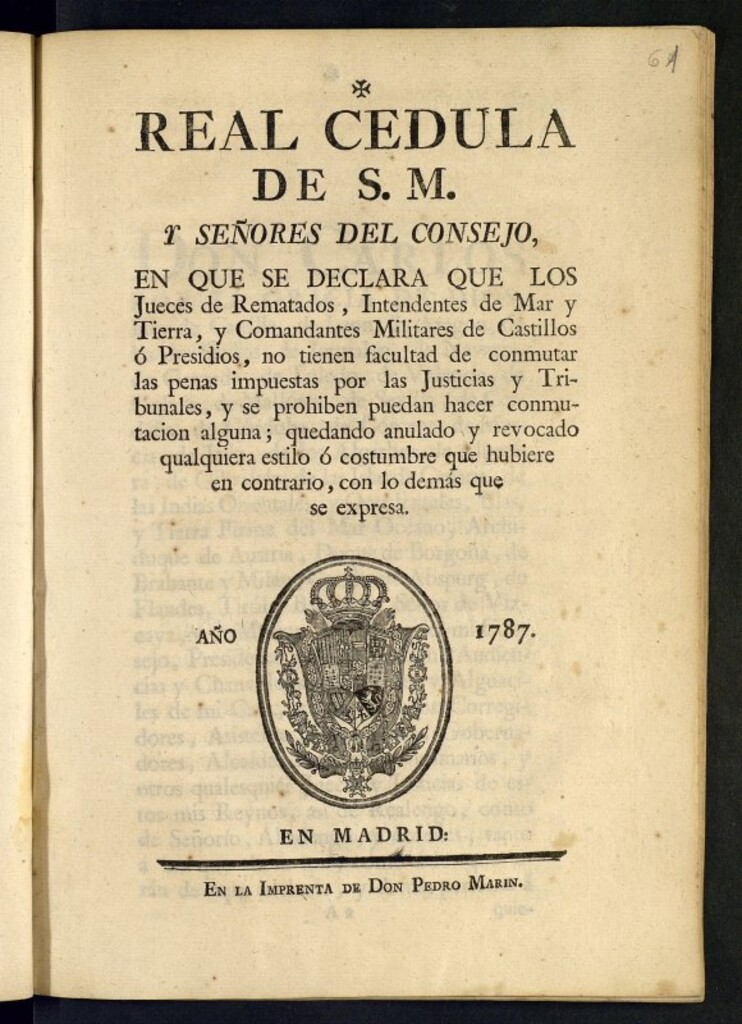Miniatura de Real Cedula de su Magestad, y señores del consejo, en que declara que los Jueces de Rematados, Intendentes de Mar y Tierra, y Comandantes Militares de Castillos ó Presidios, no tienen facultad de conmutar las penas impuestas por las Justicias y Tribunales, y se prohiben puedan hacer conmutacion alguna ; quedando anulado y revocado qualquiera estilo ó costumbre que hubiere en contrario ...