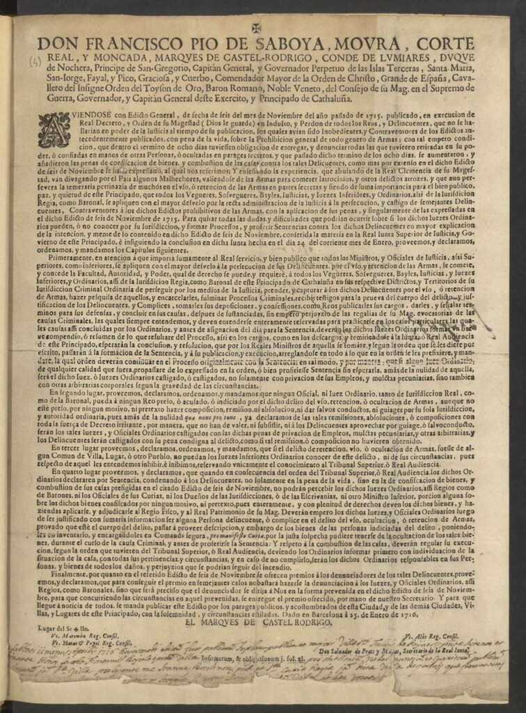 Miniatura de Don Francisco Pio de Saboya, Moura, … Governador, y Capitàn General deste Exercito, y Principado de Cathaluña. Aviendose con Edicto General, de fecha de seis del mes de Noviembre del año pasado de 1715, publicado, en execución de Real Decreto, y Orden de su Magestad … un Indulto, y Perdon de todos los Reos, y Delincuentes ... sobre la Prohibición general de todo genero de Armas … dentro del termino de ocho días tubiessen obligación de entregar y denunciar todas las que tuvieren retiradas en su poder, o confiadas en manos de otras personas … Para quitar todas las dudas … è insiguiendo la conclusion en dicha Junta hecha en el dia 24 del corriente mes de Enero, proveemos, y declaramos ... los Capitulos siguientes … Y para que llegue à noticia de todos, se manda publicar este Edicto … Dado en Barcelona à 25 de enero de 1716