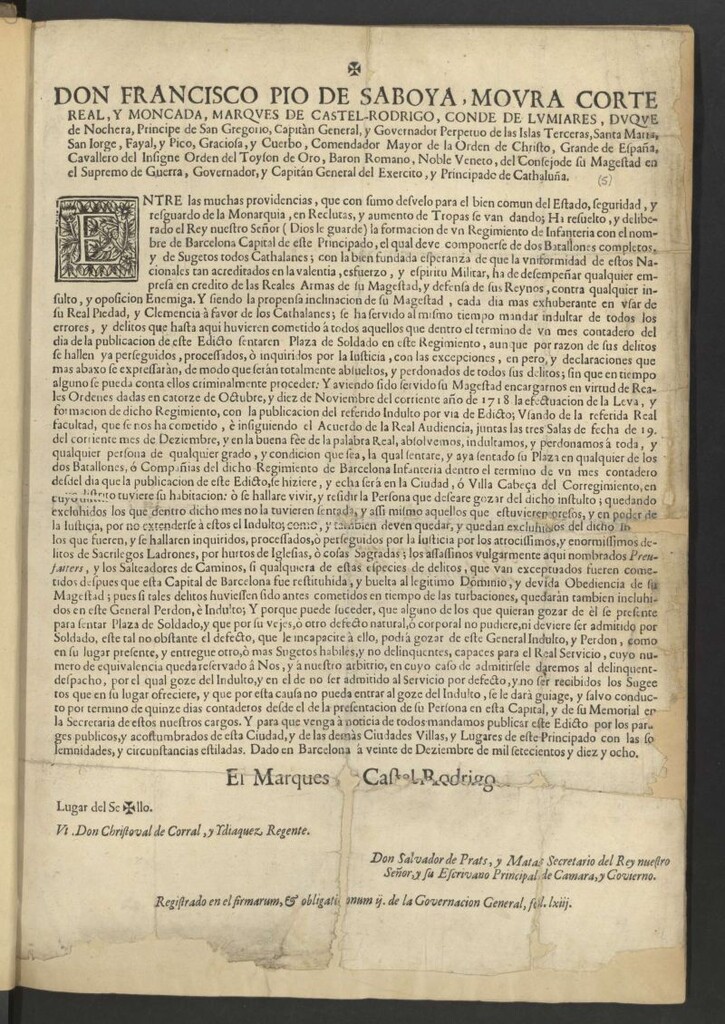 Miniatura de Don Francisco Pio de Saboya, Moura … Governador, y Capitàn General del Exercito, y Principado de Cathaluña … Entre las muchas providencias … en Reclutas, y aumento de Tropas … Ha resuelto y deliberado el Rey nuestro Señor … la formación de un Regimiento de Infantería con el nombre de Barcelona Capital de este Principado, el qual deve componerse de dos Batallones completos, y de Sugetos todos Cathalanes … Se ha servido al mismo tiempo mandar indultar de todos los errores y delitos que hasta aquí huvieren cometido todos aquellos que … sentaren Plaza de Soldado en este Regimiento … encargarnos en virtud de Reales Ordenes dadas en catorze de Octubre, y diez de Noviembre del corriente año de 1718 la efectuacion de la Leva y formacion de dicho Regimiento, con la publicacion del referido Indulto por via de Edicto … è insiguiendo el Acuerdo de la Real Audiencia, juntas las tres Salas de fecha de 19. del corriente mes de Deziembre … mandamos publicar este edicto … Dado en Barcelona à veinte de Deziembre de mil setecientos y diez y ocho