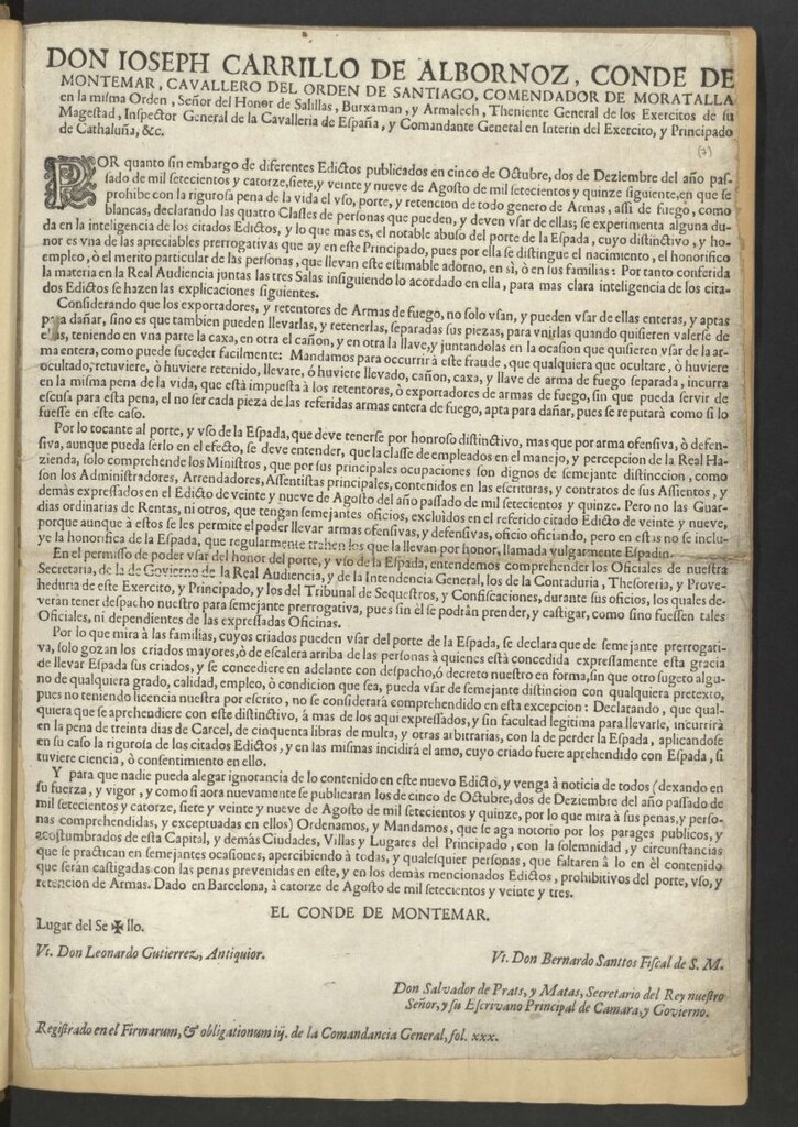 Miniatura de Don Ioseph Carrillo de Albornoz, Conde de Montemar, cavallero del Orden de Santiago … Comandante General en Interin del Exercito, y Principado de Cathaluña, &c. Por quanto sin embargo de diferentes Edictos publicados en cinco de Octubre, dos de Diziembre del año pasado de mil setecientos y catorze, siete, y veinte y nueve de Agosto de mil setecientos y quince siguiente, en que se prohibe con la rigurosa pena de la vida el uso, porte, y retencion de todo genero de armas, assi de fuego como blancas, declarando las quatro Classes de personas que pueden y deben usar de ellas … conferida la materia en la Real audiencia juntas las tres Salas … Y para que nadie pueda alegar ignorancia de lo contenido en este nuevo Edicto … se publicaran los de cinco de Octubre, dos de Diziembre del año pasado de mil setecientos y catorze, siete y veinte y nueve de Agosto de mil setecientos y quinze … Ordenamos y Mandamos que se haga notorio … apercibiendo à todas, y qualesquier personas … que serán castigadas con las penas prevenidas en este, y en los demás mencionados Edictos, prohibitivos del porte, uso y retencion de armas. Dado en Barcelona, à catorze de Agosto de mil setecientos y veinte y tres7
