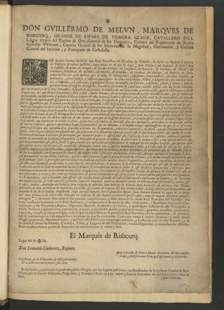 Miniatura de Don Guillermo de Melun, Marques de Risbourq, Grande España de Primera Classe … Governador, y Capitán General del Exercito, y Principado de Cathaluña. Por quanto hemos recibido una Real Provision del Consejo de Castilla, su fecha en Madrid à quatro de Febrero proximo pasado, cuyo tenor es el que se sigue "-Don Phelipe (por la gracia de Dios) Rey de Castilla, de Leon, de Aragon … A todos los Corregidores, Assistentes … cualesquier de todas las ciudades, villas … Sabed, que Don Francisco Ossorio de Castilla, Cavallero del Orden de Calatrava, nuestro fiscal, nos ha hecho relacion, que con el motivo de la Real Provision, despachada en primero de Octubre de mil setecientos y veinte y seis, para la observancia de la Pragmatica del Año de mil setecientos y diez y siete, contra Gitanos … ni permitais que los Gitanos salgan de sus vezindades con el pretexto de venir à esta nuestra Corte à solicitar vezindario, ù otra cosa … Y assi mismo … la ultima nuestra Real Pragmatica, y Provision de los del nuestro Consejo de primero de Octubre del año mil setecientos y veinte y seis. Dada en Madrid à quatro de Febrero de mil setecientos y veinte y siete años, Yo Don Balthazar de San Pedro Azevedo, Escrivano de Camara del Rey nuestro señor, la hize escribir por su mandado, con acuerdo de los de su Consejo. Registrada Juan Antonio Romero. Por el Chandiller Mayor, Juan Antonio Romero. Es copia de la original-" Y debiendo Nos zelar el mas puntual cumplimiento, y observancia de la citada Real Provision del Consejo: Por tanto conferida la materia en la Real Audiencia, è insiguiendo el acuerdo de esta, Ordenamos, y Mandamos a todos ... guarden, cumplan, y executen ... todo lo que va expresado en la preinserta Real Provision … Y para que venga à noticia de todos ... Dado en Barcelona à quince de Setiembre de mil setecientos y veinte y siete