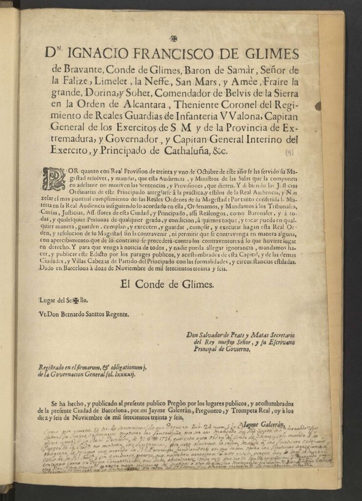Miniatura de Dn Ignacio Francisco de Glimes de Bravante, Conde de Glimes, Baron de Samàr … Capitan General de los Exercitos de S M y de la Provincia de Extremadura, y Governador, y Capitan General Interino del Exercito, y Principado de Cathaluña, &c. Por quanto con Real Provision de treinta y uno de Octubre de este año se ha servido su Magestad resolver, y mandar, que esta Audiencia, y Ministros de las Salas que la componen en adelante no motiven las Sentencias, y Provisiones, que dieren ... Por tanto conferida la Materia en la Real Audiencia ... Ordenamos y Mandamos á los Tribunales ... y â todas, y cualquier Personas … guarden, cumplan, y executen … hagan esta Real Orden, y resolución de su Magestad … Y para que venga à noticia de todos … mandamos hacer y publicar este Edicto por los parages públicos … Dado en Barcelona à doce de Noviembre de mil setecientos treinta y seis