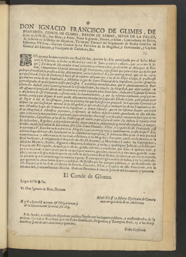 Miniatura de Don Ignacio Francisco de Glimes de Bravante, Conde de Glimes, Baron de Samar … Capitan General de los Exercitos de Su Magestad, y Governador, y Capitan General del Exercito, y Principado de Cathaluña, &c. Por quanto hemos recibido una Real Orden, que nos ha sido participada por el Señor Marquès de Uztariz, su fecha en Madrid à treinta de Junio proximo pasado, que es como se sigue: -"En 12 de Noviembre de mil setecientos y treinta y siete, se diò orden al Marquès de Verbom, Comandante General Interno de esste Principado, expresando que para evitar las dudas que podrían ofrecerse en la practica de los alojamientos, avia resuelto el Rey … que por falta de Casas de Pecheros se hubiesse de repartir Alojamiento à las de los Hijos Dalgo, se practicasse igualmente en las de los Familiares, y Ministros Legos del Santo Tribunal de la Inquisición … Y aviendose entendido ahora, que el Ayuntamiento de Barcelona ha dudado sobre la inteligencia de la referida Orden, ha resuelto su Magestad, que observandosse en este assunto la regla del año de mil setecientos y veinte y cuatro para Barcelona, dada por el Capitàn General, y Audiencia de esse Principado, cesaràn todos los inconvenientes …"- Y debiendo Nos zelar el mas puntual cumplimiento, y observancia de las Reales Ordenes de su Magestad … mandamos hacer, y publicar este Edicto … Dado en Barcelona á once de Julio de mil setecientos y quarenta