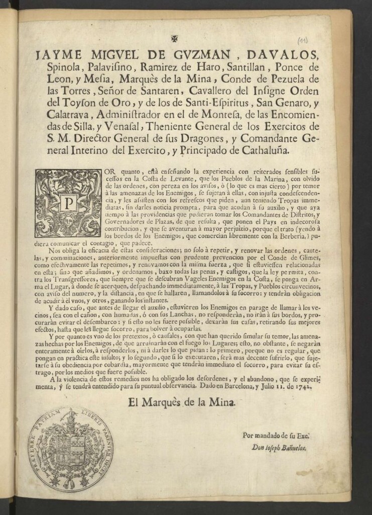 Miniatura de Jayme Miguel de Guzman, Davalos, Spinola … Marquès de la Mina ... y Comandante General Interino del Exercito, y Principado de Cathaluña. Por quanto … en la Costa de Levante, que los Pueblos de la Marina, con olvido de las ordenes, por pereza en los avisos, ò … por temor à las amenazas de los Enemigos, se sujetan a ellas, … y les asisten con los refrescos que piden, aun teniendo Tropas inmediatas, sin darles noticia prompta, para que acudan à su auxilio, y que aya tiempo à las providencias que pudieran tomar los Comandantes de Distritos y Governadores de Plazas, de que resulta, que ponen el Pays en indecorosa contribución … Nos obliga … a repetir, y renovar las ordenes … anteriormente impuestas ... por el Conde de Glimes … añadimos y ordenamos … que siempre que se descubran Vageles Enemigos en la Costa, se ponga en Arma el Lugar, à donde se acerquen, despachando inmediatamente, à las Tropas y Pueblos circunvecinos … A la violencia de estos remedios nos ha obligado los desordenes, y el abandono, que se experimenta, y se tendrá entendido para su puntual observancia. Dado en Barcelona, y Julio II. de 1742