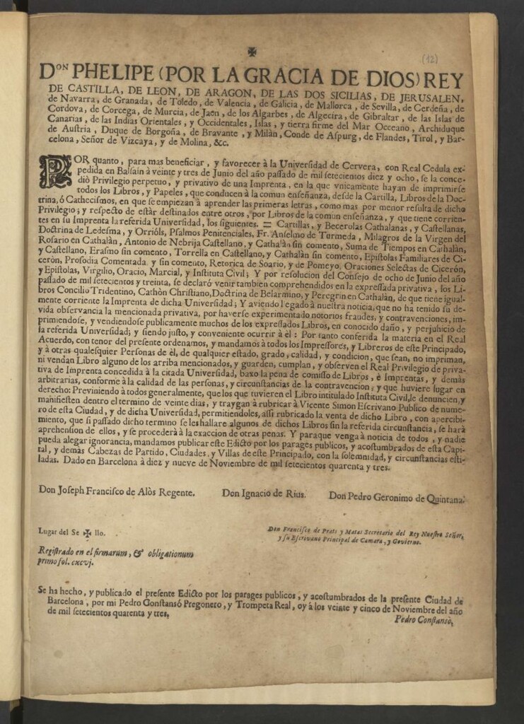 Miniatura de Don Phelipe (por la gracia de Dios) Rey de Castilla, de Leon, de Aragon … Por cuanto, para mas beneficiar, y favorecer à la Universidad de Cervera, con Real Cedula expedida en Balsaín à veinte y tres de Junio del año pasado de mil setecientos diez y ocho, se la concedió Privilegio perpetuo, y privativo de una Imprenta, en la que únicamente hayan de imprimirse todos los Libros, y Papeles, que conducen à la comun enseñanza, desde la Cartilla, Libros de la Doctrina, ò Cathecismos ... Y por resolucion del Consejo de ocho de Junio del año pasado de mil setecientos y treinta ... los libros Concilio Tridentino, Cathòn Christiano, Doctrina de Belarmino, y Peregrin en Cathalàn … Y habiendo ... notorios fraudes, y contravenciones, imprimiendose, y vendiendose públicamente muchos de los expressados Libros, en conocido daño, y perjuicio de la referida Universidad … Por tanto ... ordenamos y mandamos à todos los Impressores, y Libreros de este Principado, y à otras Cualquier Personas de él … no impriman ni vendan Libro alguno de los arriba mencionados, y guarden, cumplan, y observen el Real Privilegio de privativa de Imprenta concedida à la citada Universidad, baxo la pena de comisso de Libros, e Imprentas y demás arbitrarias … Y para que venga a noticia de todos … mandamos publicar este Edicto por los parajes públicos … Dado en Barcelona à diez y nueve de Noviembre de mil setecientos quarenta y tres