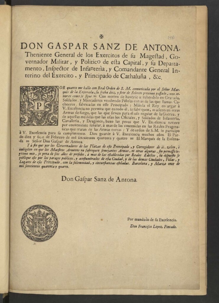 Miniatura de Don Gaspar Sanz de Antona, Theniente General de los Exercitos de su Magestad … Comandante General Interino del Exercito, y Principado de Cathaluña, &c. Por quanto me hallo con Real Orden de S. M. Comunicada por el Señor Marquès de la Ensenada, su fecha diez y siete de Febrero proximo pasado, cuyo tenor es como sigue –“Con motivo de haberse aprehendido en Granada, Soldados, y Mercaderes vendiendo Pistolas cortas de las que llaman cachorros, fabricadas en esse Principado: Manda el Rey encargar à V. Excelencia no permita que en todo èl, se fabriquen, ni aderecen otras Armas de fuego, que las que sirven para el uso regular de la Guerra, y de aquellas medidas que las usan los Oficiales … El Pardo diez y siete de Febrero de mil setecientos quarenta y quatro – El Marquès de la Ensenada – señor Dos Gaspar de Antona”– Y à fin que por los Governadores de las Plazas de este Principado, y Corregidores de èl, zelen, è imbigilen en que los Maestros Armeros no fabriquen semejantes Armas ... hè dispuesto se publique este … Barcelona, y Marzo once de mil setecientos quarenta y quatro