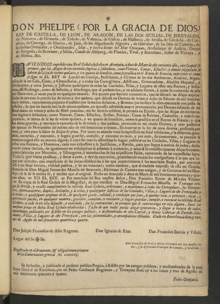 Miniatura de Don Phelipe (por la gracia de Dios) Rey de Castilla, de Leon, de Aragon … Real Cedula ... en Aranjuèz à doce de Mayo de este corriente año … –“El Rey: Los de mi Consejo … Por cuanto ... que de labrarse las Alajas enjoyeladas de oro con la precisa ley de veinte y dos quilates, que dispuse en Decreto de veinte y ocho de Febrero de mil setecientos y treinta, experimenta perjuizio el publico por la menos duración, y firmeza que incluye la obra executada con pasta de esta ley, lo que no sucede con la de menos quilates, en que esta advertida mayor permanencia; por Decreto señalado de mi Real mano en veinte y ocho de abril proximo, me he servido resolver, se permita en España, que las Alajas de oro menudas sugetas a soldadura … prevenida en mi citado Decreto, y otro posterior de quince de Noviembre del mismo año de mil setecientos y treinta ... Por tanto os mando … al traslado impresso de esta mi Cedula, firmada de Don Miguèl Fernandez Munilla ... Fecha en Aranjuèz à doce de Mayo de mil setecientos quarenta y quatro años. Yo El Rey. Por mandado del Rey nuestro Señor, Don Francisco Xavier de Morales Velasco. Es copia de la Real cedula de su Magestad, de que certifico: Don Miguèl Fernandez Munilla”– Y para que tenga su devido, y exacto cumplimiento la referida Real Cedula … mandamos publicarla por Edicto … Dado en Barcelona à diez y nueve de Agosto de mil setecientos quarenta y quatro