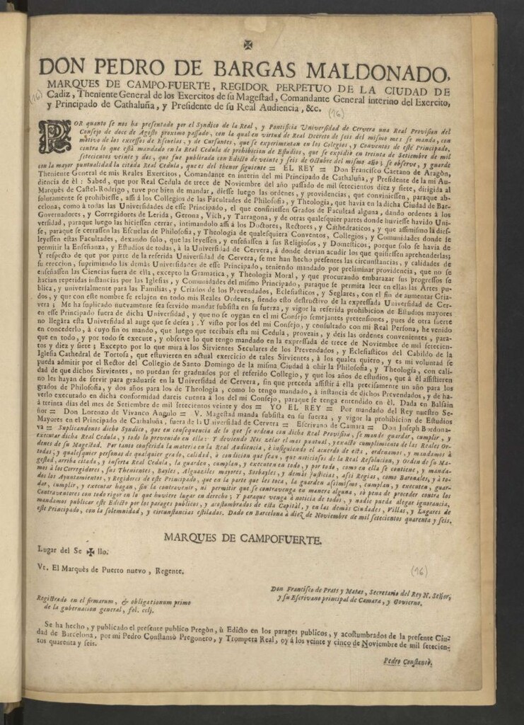 Miniatura de Don Pedro de Bargas Maldonado, marques de Campo-fuerte, regidor perpetuo de la ciudad de Cadiz … Comandante General interino del Exercito, y Principado de Cathaluña, y Presidente de su Real Audiencia, &c. Por quanto se nos ha presentado por el Syndico de la Real, y Pontificia Universidad de Cervera una Real Provision del Consejo de doce de agosto proximo passado, con la qual en virtud del Real Decreto de seis del mismo mes … mandado en la Real Cedula de prohibicion de Estudios, que se expidió en treinta de Septiembre de mil setecientos veinte y dos, que fue publicada con Edicto de veinte y seis de Octubre del mismo año; se observe y guarde con la mayor puntualidad la citada Real Cedula, que es del thenor siguiente