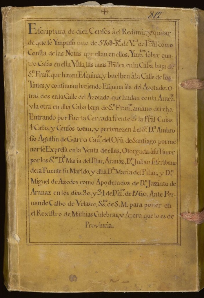 Miniatura de Escriptura de diez censos a el redimir y quitar...: sobre cuatro casas en esta Villa: las unas pr[incip]ales en la Caba baja de S. Fran[cis]co que hazen esquina y buelben a la Calle de los Tintes: y continúan haziendo esquina a la del Azotado: otras dos en la Calle del Azotado, que lindan con la antez[eden]te y la otra en dicha Caba baja de S. Fran[cis]co a mano derecha: entrando por Puerta Cerrada frente de la Pr[incip]al cuyas casa y censos tocan y pertenecen a el Sr. D. Ambrosio Agustín de Garro ...en la venta de ellas otorgadas a su favor por los S[eño]res María del Pilar Aranaz, Julián Escribano de la Fuente, su marido, y...Miguel de Azedos como apoderados de Jacinto de Aranaz en los días 30 y 31 de Diz[iemb]re de 1760 ante Fernando Calbo de Velasco Ssno [escribano] de S. M. para poner en el rexistro de Mathias Culebras y Azero que lo es de Provincia.