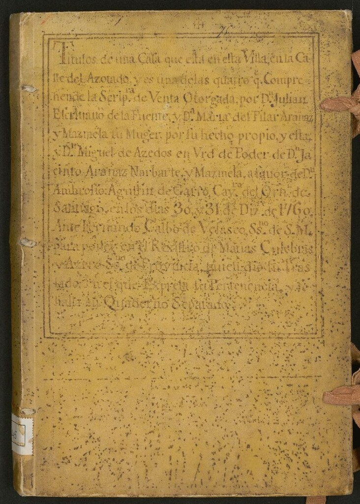 Miniatura de Títulos de una Casa que está en esta Villa en la Calle del Azotado : y es una de las quatro q[u]e Comprehende la Scrip[tu]ra de Venta Otorgada por Dn. Julian Escrivano de la Fuente y Dª Maria del Pilar Aranaz y Mazmela su Muger, por su hecho propio, y esta y Dn. Miguel de Azedos en V[i]r[tu]d de Poder en Dn. Jacinto Aranaz Narbarte y Mazmela, a favor de Dn. Ambrosio Agustín de Garro Cav[alle]ro del Or[de]n de Santiago, en los días 30 y 31 de Diz[iembre] de 1760. Ante Fernando Calbo de Velasco, ss.no [i.e. escribano] de S. M. para poner en el Rexistro de Matias Culebras y Azero ss.no [i.e. escribano]de Provinciaquien dio su traslado en el que Expresa su Pertenencia y se halla en Quaderno Separado