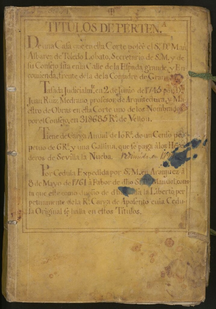 Miniatura de Títulos de perten[encia] de una casa que en esta Corte posee el Sr. Dn. Man[uel] Alvárez de Toledo Lobato, Secretario de S[u] M[ajestad] y de su Consejo, sita en la Calle de la Espada Grande y Encomienda, frente de la de la Comadre de Granada: tasada judicialme[en]te en 2 de Junio de 1745 por Dn. Juan Ruíz Medrano, profesor de Arquitectura y Maestro de Obras en esta Corte uno de los nombrados para el Consejo en 318.685 R[eale]s de Vellón...por Cédula expedida por S[u] M[ajestad] en Aranjuez a 8 de Mayo de 1761 ... la libertó perpetuamente de la R[eal] Carga de Aposento cuia Cédula original se halla en estos títulos.