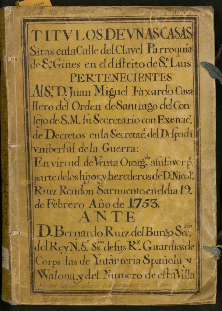 Miniatura de Títulos de unas casas sitas en la Calle del Clavel Parroquia de S[a]n Ginés en el Distrito de S[a]n Luis : pertenecientes al Sr. D. Juan Miguel Faxardo Cavallero del Orden de Santiago del Consejo de S. M. su secretario con exercic[i]o de decretos en la Secretar[i]a del Despach[o] Universal de la Guerra: en virtud de venta otorg[a]da a su favor p[o]r parte de los hijos y herederos de D. Nicol[a]s Ruíz Rendón Sarmiento en el día 19 de Febrero Año de 1753: ante D. Bernardo Ruíz del Burgo Sec[reta]rio del Rey N.S. Ss.no [i.e. Escribano] de sus R[eale]s Guardias de Corps las de Ynfanteria Spañola y Walona y del número de esta Villa
