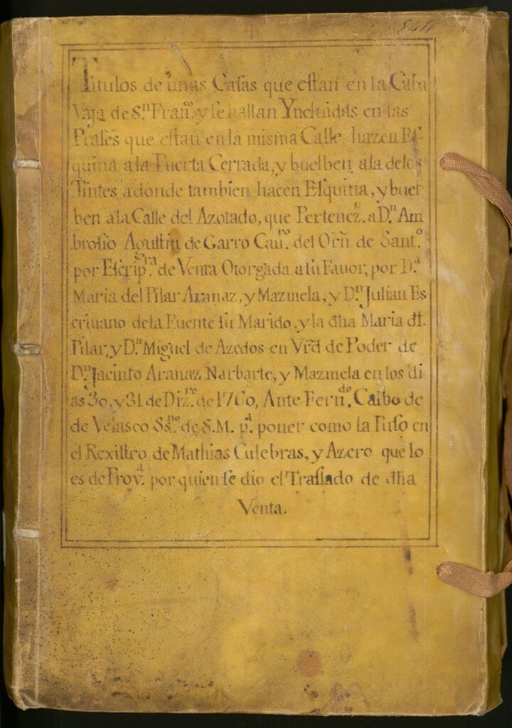 Miniatura de Titulos de unas Casas que estan en la Caba Vaja de S[a]n. Fran[cis]co : y se hallan Yncluidas en las Pr[incip]ales que estan en la misma Calle, hazen Esquina a la Puerta Cerrada y buelben a la de los Tintes a donde tambien hacen Esquina y buelben a la Calle del Azotado, que pertenez[e]n a Dn. Ambrosio Agustin de Garro ... por Scrip[tu]ra de Venta Otorgada a su Favor por Da. Maria del Pilar Aranaz y Mazmela y Dn. Julian Escrivano de la Fuente su marido y la d[ic]ha Maria del Pilar y Dn. Miguel de Acedos en V[irtu]d de Poder de Dn, Jacinto de Aranaz Narbarte y Mazmela su hermano, en los dias 30 y 31 de Diz[emb]re de 1760 Ante Fern[an]do Calbo de Velasco SSno [escribano] de S.M. para poner como la puso en el Registro de Mathias Culebras y Azero...