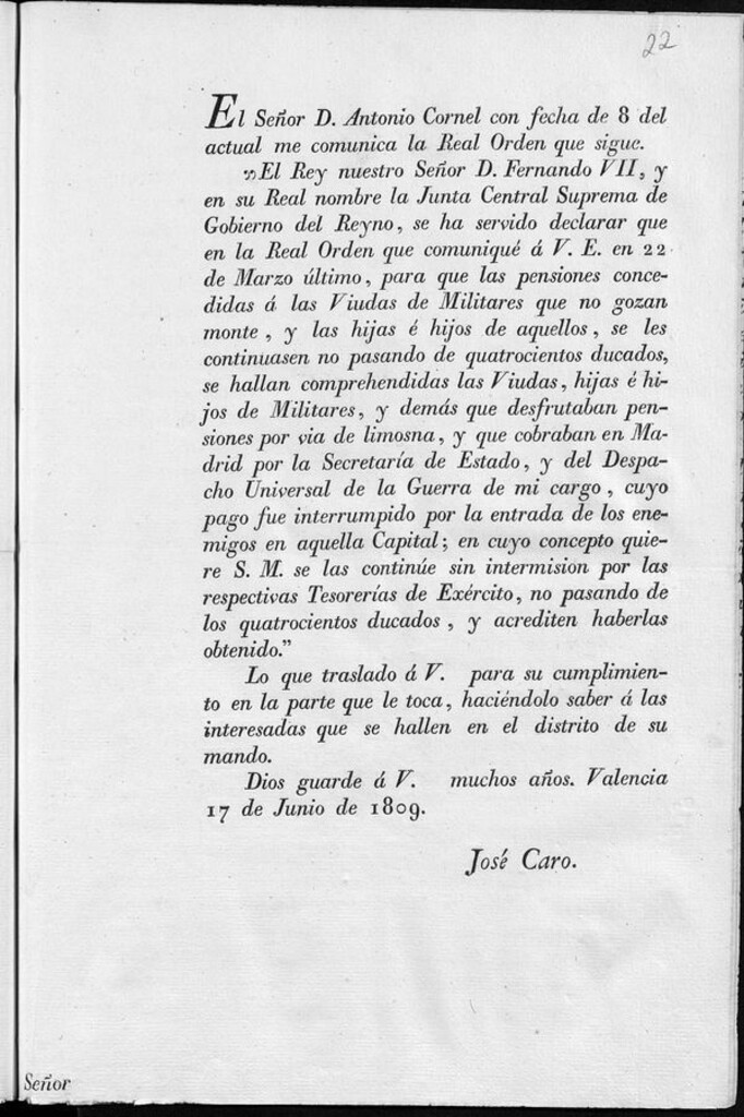 Miniatura de El Señor D. Antonio Cornel con fecha 8 del actual me comunica la Real Orden que sigue, "El Rey nuestro Señor D. Fernando VII, y en su Real nombre la Junta Central Suprema del Gobierno del Reyno, se ha servido declarar que en la Real Orden que comuniqué a V.E. en 22 de marzo último, para que las pensiones concedidas a las Viudas de Militares que no gozan monte, y a las hijas e hijos de aquellos, se les continuasen no pasando de quatrocientos ducados, se hallan comprehendidas las Viudas, hujas e hijos de Militares, y demas que desfrutaban pensiones por vía de limosna, y que cobraban en Madrid por la Secretaría de Estado, y del Despacho Universal de la Guerra de mi cargo, cuyo pago fue interrumpido por la entrada de los enemigos en aquella Capital, en cuyo concepto quiere S.M. se las continúe...