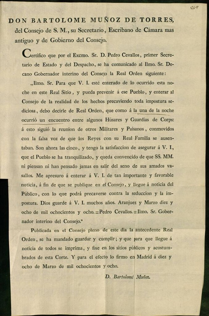 Miniatura de Don Bartolomé Muñoz de Torres del Consejo de S.M., su Secretario, escribano de Cámara mas antiguo y de Gobierno del Consejo. Certifico que por el Excmo. Sr. D. Pedro Cevallos, primer Secretario de Estado y del Despacho, se ha comunicado al... Decano Gobernador interino del Consejo la Real Orden siguiente: "llmo. Sr. Para que V.I. esté enterado de lo ocurrido esta noche en este Real Sitio, y pueda prevenir á ese Pueblo... debo decirle de Real Orden, que como á la una de la noche ocurrió un encuentro entre algunos Húsares y Guardias de Corps: á esto siguió la reunion de otros Militares y Paisanos, conmovidos con la falsa voz de que los Reyes con su Real Familia se ausentaban... Aranjuez y Marzo diez y ocho de mil ochocientos y ocho.= Pedro Cevallos... Publicada en el Consejo... la antecedente Real Orden, se ha mandado guardar y cumplir... / Bartolome Muñoz