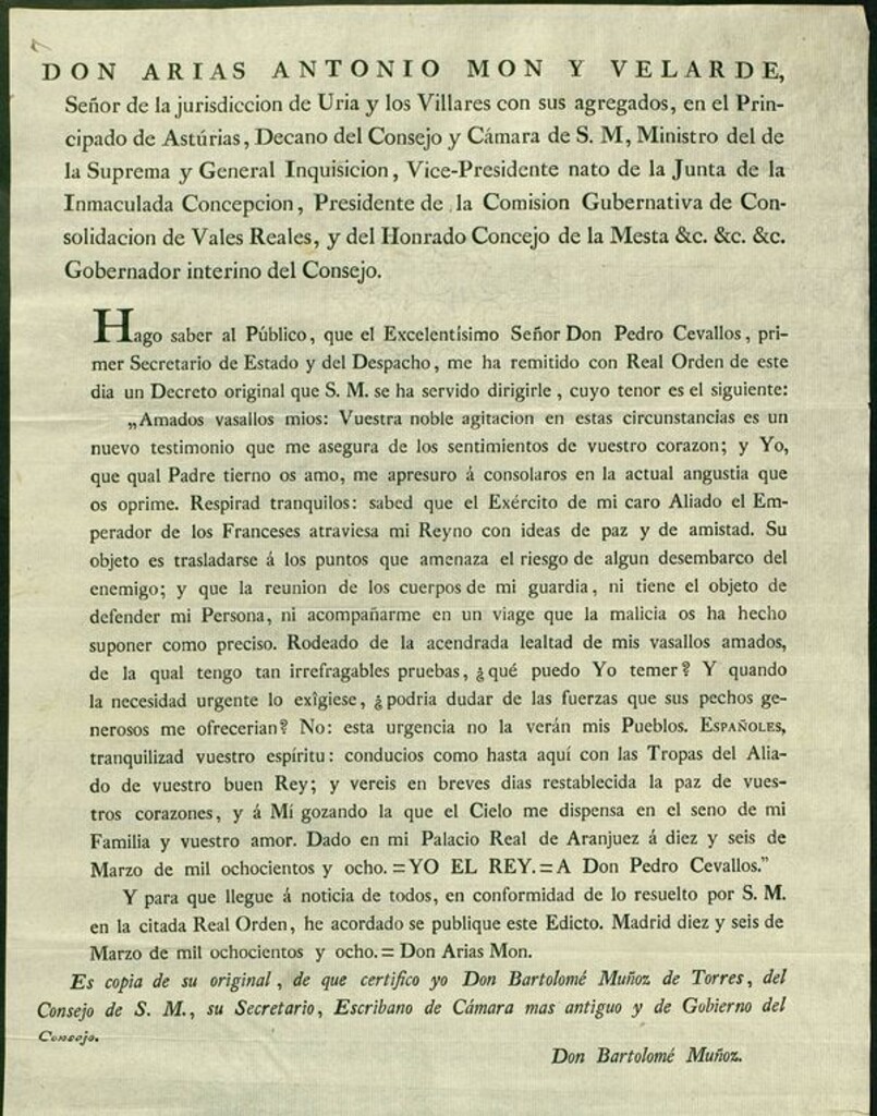 Miniatura de Don Arias Antonio Mon y Velarde, Señor de la jurisdicción de Uria y los Villares...Hago saber al publico, que El Excmo. Sr. D. Pedro Cevallos, primer Secretario de Estado y del Despacho, me ha remitido con Real órden de este dia un Decreto original que S.M. se ha servido dirigirle, cuyo tenor es el siguiente: "Amados vasallos mios: vuestra noble agitacion en estas circunstancias es un nuevo testimonio que me asegura de los sentimientos de vuestro corazon... sabed que el Exército de mi caro Aliado el Emperador de los Franceses atraviesa mi Reyno con ideas de Paz y de amistad. Su objeto es trasladarse á los puntos que amenaza el riesgo de algun desembarco del enemigo; y que la reunion de los cuerpos de mi guardia ni tiene el objeto de defender mi Persona, ni acompañarme en un viage que la malicia os ha hecho suponer... Dado en mi Palacio Real de Aranjuez á 16 de Marzo de 1808