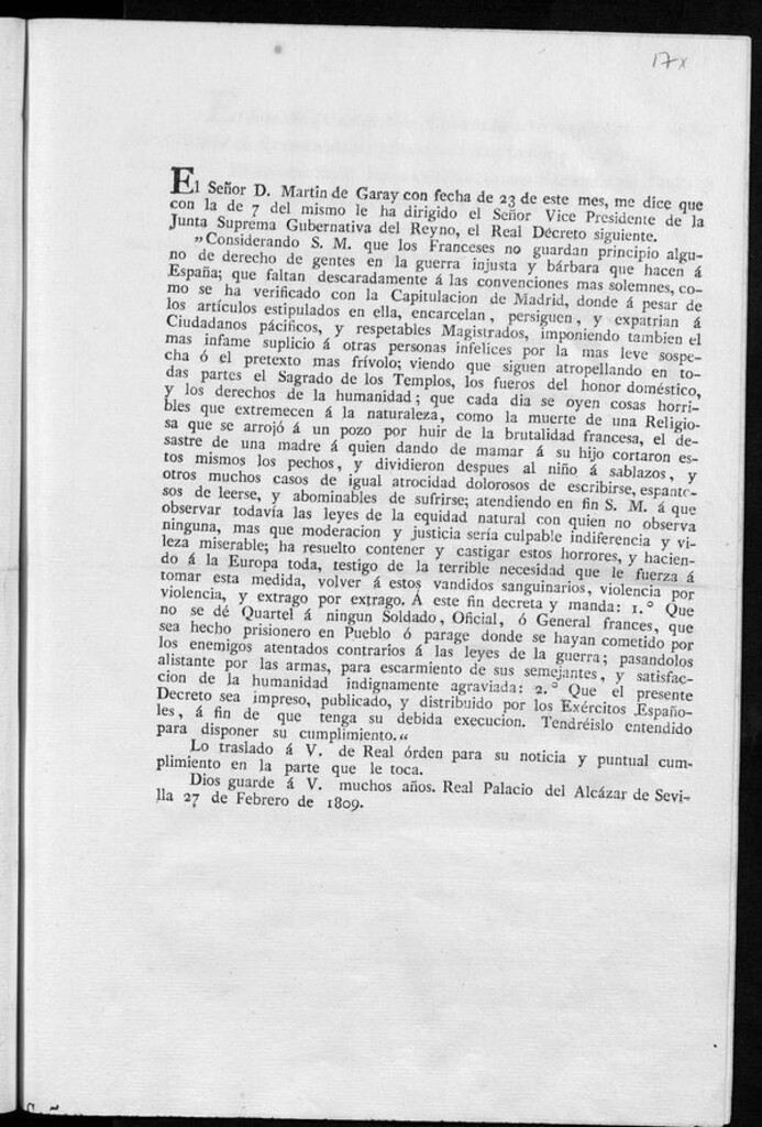 Miniatura de El señor D. Martin de Garay con fecha de 23 de este mes me dice que con la de 7 del mismo le ha dirigido el Señor Vice Presidente de la Junta Suprema Gubernativa del Reyno, el Real Decreto siguiente, "Considerando S.M. que los Franceses no guardan principio alguno de derecho de gentes en la guerra injusta y bárbara que hacen á España, que faltan descaradamente á las convenciones mas solemnes como se ha verificado con la Capitulación de Madrid, donde á pesar de los artículos estipulados en ella encarcelan, persiguen, y expatrian á Ciudadanos pácificos, y respetables Magistrados, imponiendo también el más infame suplicio á otras personas infelices por la mas leve sospecha ó el pretexto mas frívolo