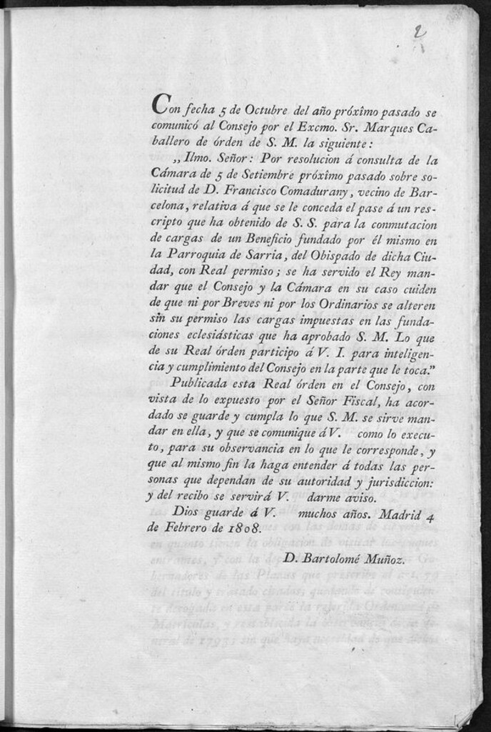Miniatura de Con fecha 5 de octubre del año próximo pasado se comunicó al Consejo por el Excmo. Sr. Marqués Caballero de orden de S.M. la siguiente: ...Por resolución a consulta de la Cámara de 5 de Setiembre...sobre solicitud de Francisco Comadurany.. pase a un rescripto que ha obtenido de S.S. para conmutación de cargas de un beneficio fundado por el mismo en la Parroquia de Sarria...se ha servido el Rey mandar que el Consejo y la Cámara...cuiden que ni por Breves ni...Ordinarios se alteren sin su permiso las cargas impuestas en las fundaciones eclesiásticas que ha aprobado S.M... Madrid 4 de Febrero de 1808.