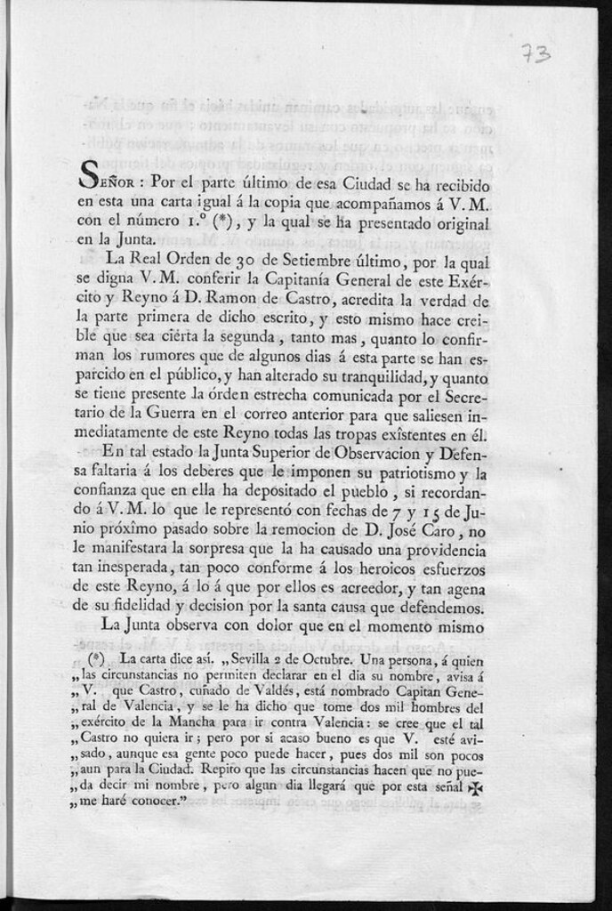 Miniatura de Señor: por el parte último de esa ciudad se ha recibido en esta una carta igual á la copia que acompañamos a V.M. con el número 1º (*), y la qual se ha presentado original en la Junta La Real Orden de 30 de setiembreúltimo, por la qual se digna V.M. conferir la Capitanía General de este Exército y Reyno á D. Ramon de Castro, acredita la verdad de la parte primera de dicho escrito y esto mismo hace creible que sea cierta la segunda tanto mas, quanto lo confirman los rumores que...se han esparcido en el público, y...se tiene presente la órden estrecha...para que saliesen inmediatamente de este reyno todas las tropas exîstentes en él ..