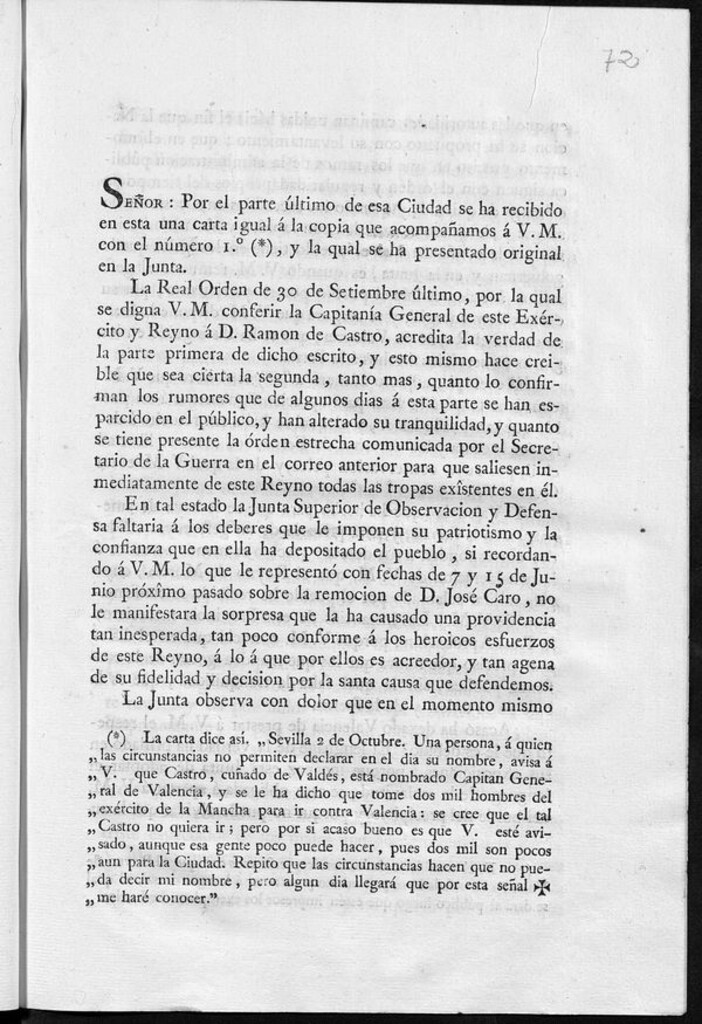 Miniatura de Señor: por el parte último de esa ciudad se ha recibido en esta una carta igual á la copia que acompañamos a V.M. con el número 1º (*), y la qual se ha presentado original en la Junta La Real Orden de 30 de setiembreúltimo, por la qual se digna V.M. conferir la Capitanía General de este Exército y Reyno á D. Ramon de Castro, acredita la verdad de la parte primera de dicho escrito y esto mismo hace creible que sea cierta la segunda tanto mas, quanto lo confirman los rumores que...se han esparcido en el público, y...se tiene presente la órden estrecha...para que saliesen inmediatamente de este reyno todas las tropas exîstentes en él ..