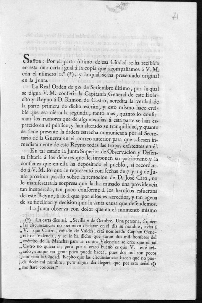 Miniatura de Señor: por el parte último de esa ciudad se ha recibido en esta una carta igual á la copia que acompañamos a V.M. con el número 1º (*), y la qual se ha presentado original en la Junta La Real Orden de 30 de setiembreúltimo, por la qual se digna V.M. conferir la Capitanía General de este Exército y Reyno á D. Ramon de Castro, acredita la verdad de la parte primera de dicho escrito y esto mismo hace creible que sea cierta la segunda tanto mas, quanto lo confirman los rumores que...se han esparcido en el público, y...se tiene presente la órden estrecha...para que saliesen inmediatamente de este reyno todas las tropas exîstentes en él ..